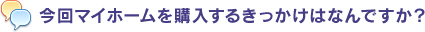 今回マイホームを購入するきっかけはなんですか？