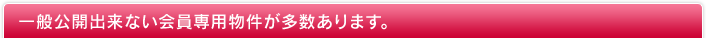 一般公開出来ない会員専用物件が多数あります。